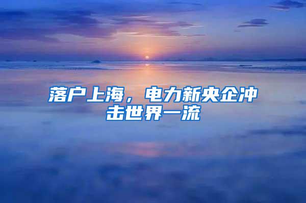 落户上海，电力新央企冲击世界一流