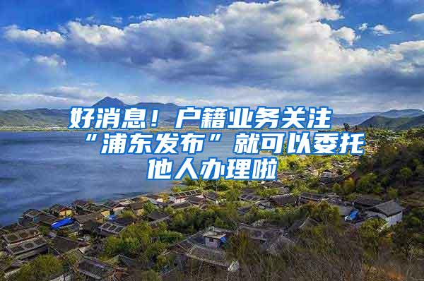 好消息！户籍业务关注“浦东发布”就可以委托他人办理啦