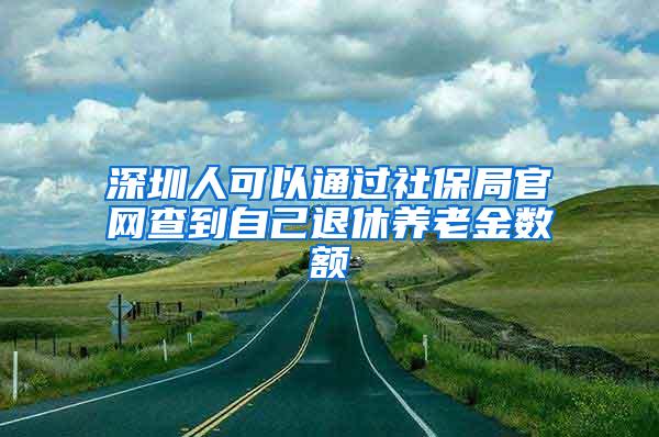 深圳人可以通过社保局官网查到自己退休养老金数额