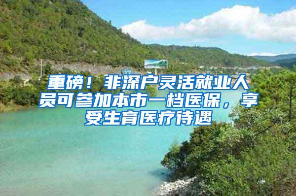 重磅！非深户灵活就业人员可参加本市一档医保，享受生育医疗待遇