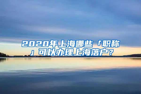 2020年上海哪些「职称」可以办理上海落户？