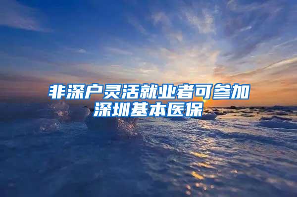 非深户灵活就业者可参加深圳基本医保