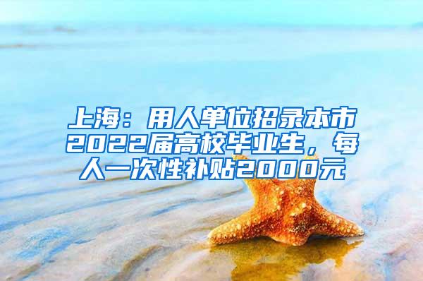 上海：用人单位招录本市2022届高校毕业生，每人一次性补贴2000元