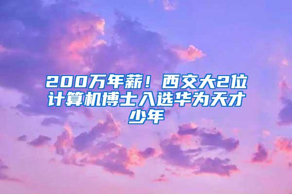 200万年薪！西交大2位计算机博士入选华为天才少年