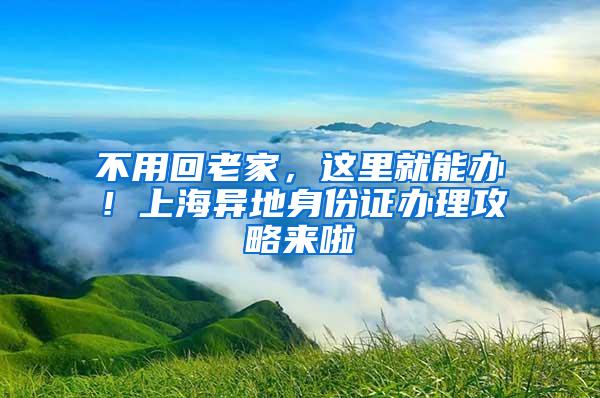 不用回老家，这里就能办！上海异地身份证办理攻略来啦