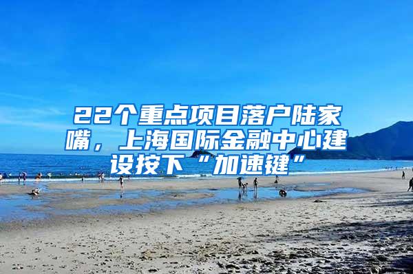 22个重点项目落户陆家嘴，上海国际金融中心建设按下“加速键”