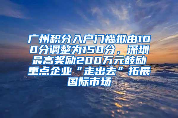 广州积分入户门槛拟由100分调整为150分，深圳最高奖励200万元鼓励重点企业“走出去”拓展国际市场