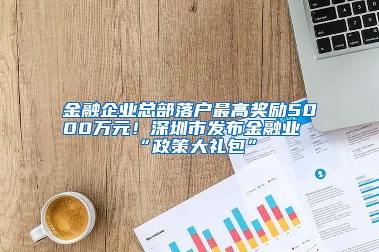 金融企业总部落户最高奖励5000万元！深圳市发布金融业“政策大礼包”