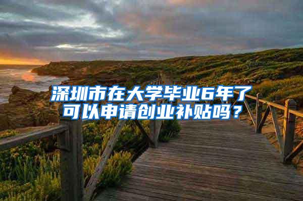 深圳市在大学毕业6年了可以申请创业补贴吗？