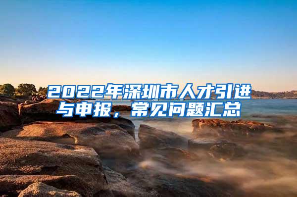 2022年深圳市人才引进与申报，常见问题汇总