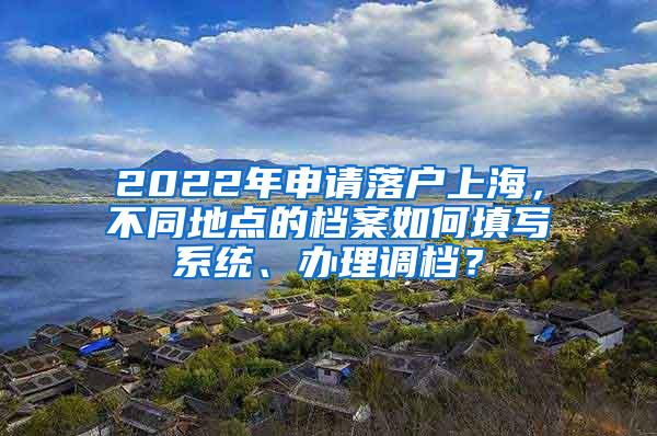 2022年申请落户上海，不同地点的档案如何填写系统、办理调档？