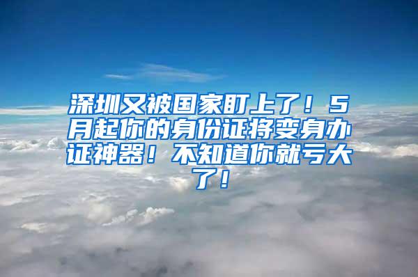 深圳又被国家盯上了！5月起你的身份证将变身办证神器！不知道你就亏大了！