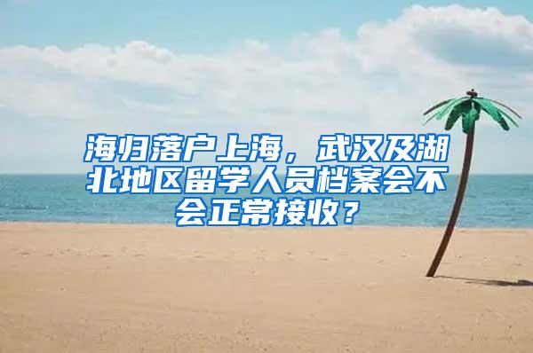 海归落户上海，武汉及湖北地区留学人员档案会不会正常接收？