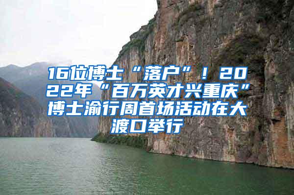 16位博士“落户”！2022年“百万英才兴重庆”博士渝行周首场活动在大渡口举行