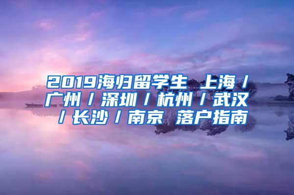 2019海归留学生 上海／广州／深圳／杭州／武汉／长沙／南京 落户指南