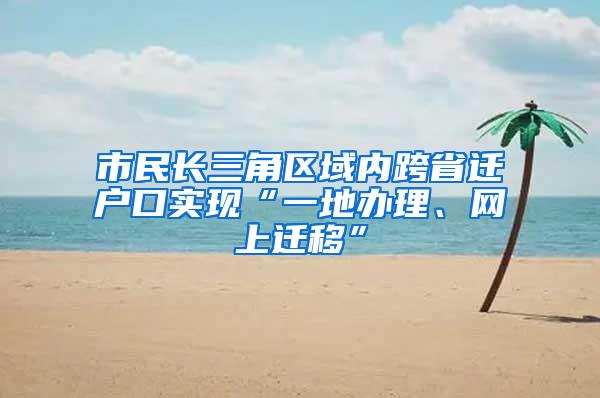 市民长三角区域内跨省迁户口实现“一地办理、网上迁移”