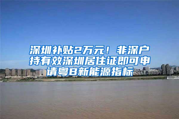 深圳补贴2万元！非深户持有效深圳居住证即可申请粤B新能源指标