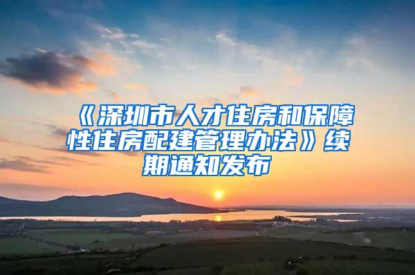 《深圳市人才住房和保障性住房配建管理办法》续期通知发布