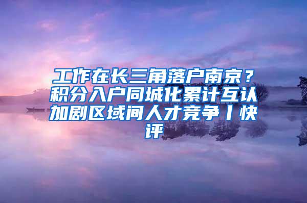 工作在长三角落户南京？积分入户同城化累计互认加剧区域间人才竞争丨快评