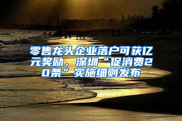 零售龙头企业落户可获亿元奖励，深圳“促消费20条”实施细则发布