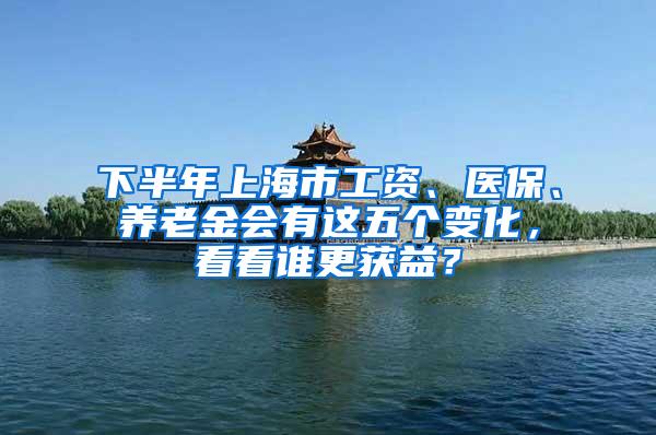 下半年上海市工资、医保、养老金会有这五个变化，看看谁更获益？