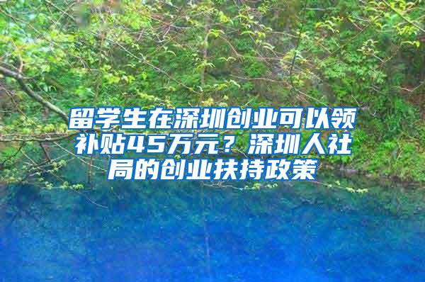 留学生在深圳创业可以领补贴45万元？深圳人社局的创业扶持政策