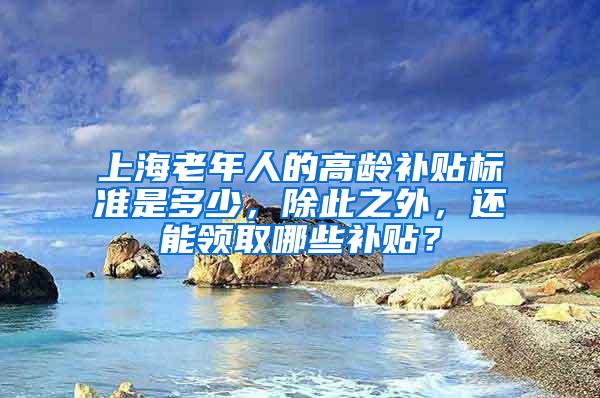 上海老年人的高龄补贴标准是多少，除此之外，还能领取哪些补贴？