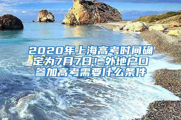 2020年上海高考时间确定为7月7日！外地户口参加高考需要什么条件