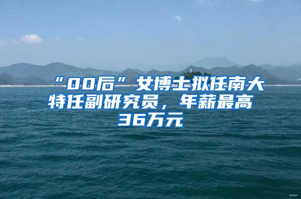 “00后”女博士拟任南大特任副研究员，年薪最高36万元