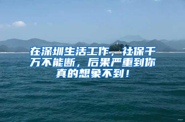 在深圳生活工作，社保千万不能断，后果严重到你真的想象不到！