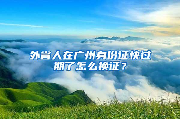 外省人在广州身份证快过期了怎么换证？