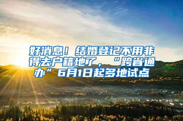 好消息！结婚登记不用非得去户籍地了，“跨省通办”6月1日起多地试点