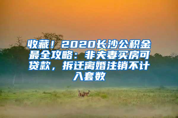 收藏！2020长沙公积金最全攻略：非夫妻买房可贷款，拆迁离婚注销不计入套数