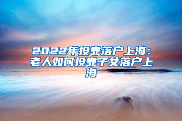 2022年投靠落户上海：老人如何投靠子女落户上海