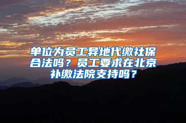 单位为员工异地代缴社保合法吗？员工要求在北京补缴法院支持吗？