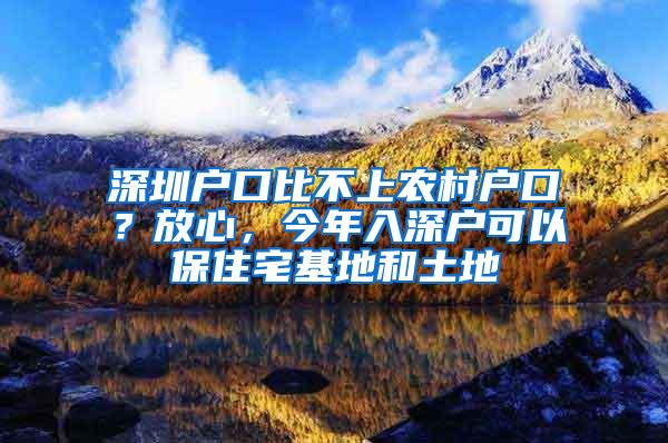 深圳户口比不上农村户口？放心，今年入深户可以保住宅基地和土地