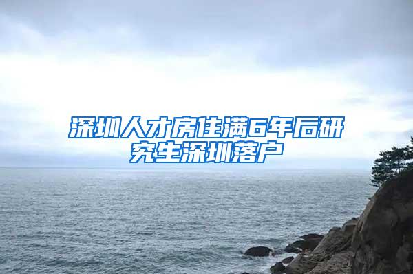 深圳人才房住满6年后研究生深圳落户