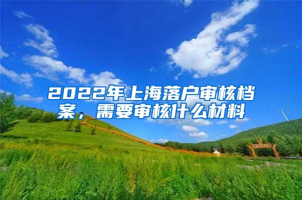 2022年上海落户审核档案，需要审核什么材料