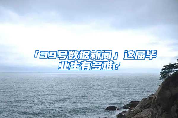 「39号数据新闻」这届毕业生有多难？