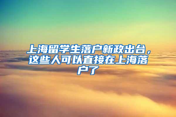 上海留学生落户新政出台，这些人可以直接在上海落户了