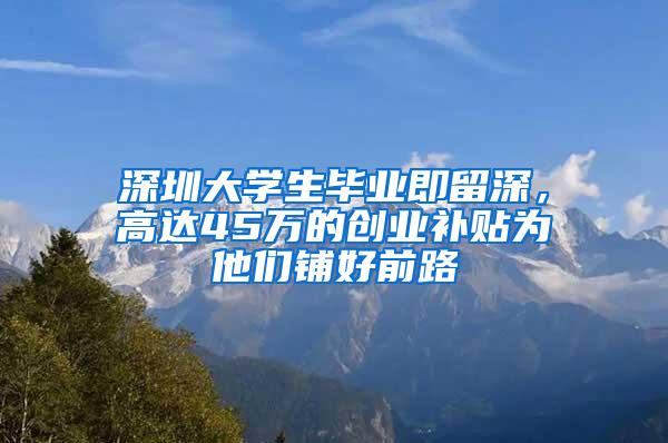 深圳大学生毕业即留深，高达45万的创业补贴为他们铺好前路