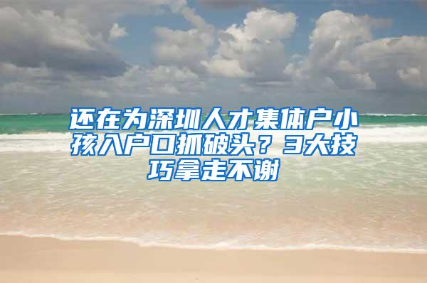 还在为深圳人才集体户小孩入户口抓破头？3大技巧拿走不谢