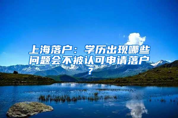 上海落户：学历出现哪些问题会不被认可申请落户？