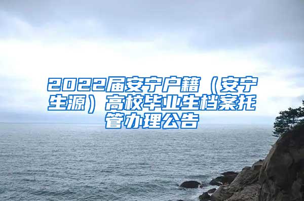 2022届安宁户籍（安宁生源）高校毕业生档案托管办理公告