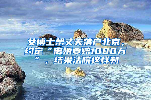 女博士帮丈夫落户北京，约定“离婚要赔1000万”，结果法院这样判