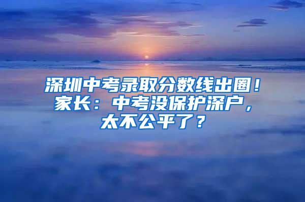 深圳中考录取分数线出圈！家长：中考没保护深户，太不公平了？