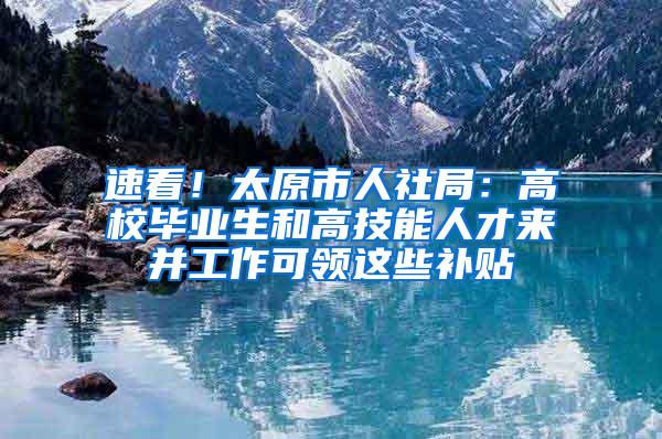 速看！太原市人社局：高校毕业生和高技能人才来并工作可领这些补贴