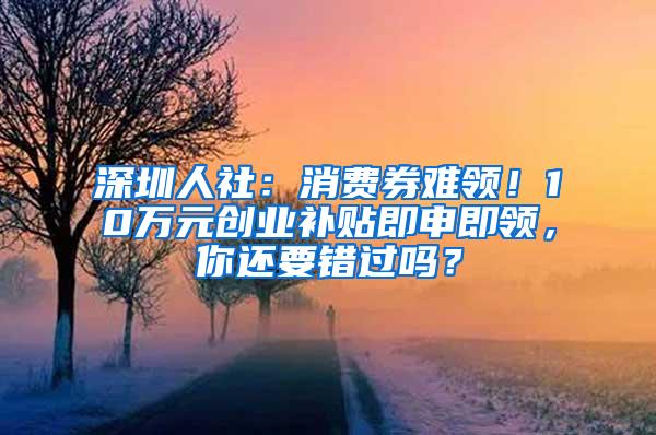 深圳人社：消费券难领！10万元创业补贴即申即领，你还要错过吗？