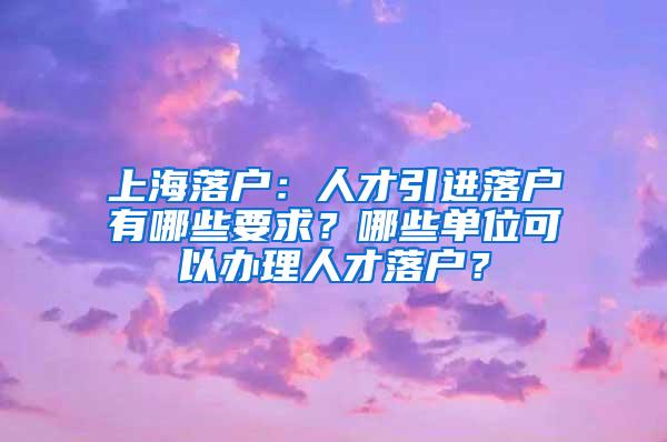 上海落户：人才引进落户有哪些要求？哪些单位可以办理人才落户？