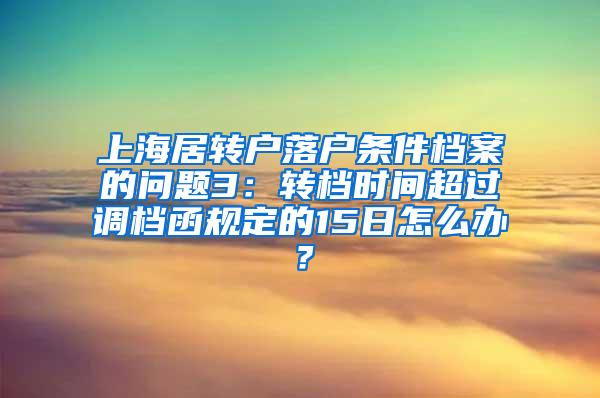 上海居转户落户条件档案的问题3：转档时间超过调档函规定的15日怎么办？